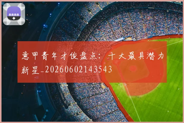 意甲青年才俊盘点：十大最具潜力新星_20260602143543