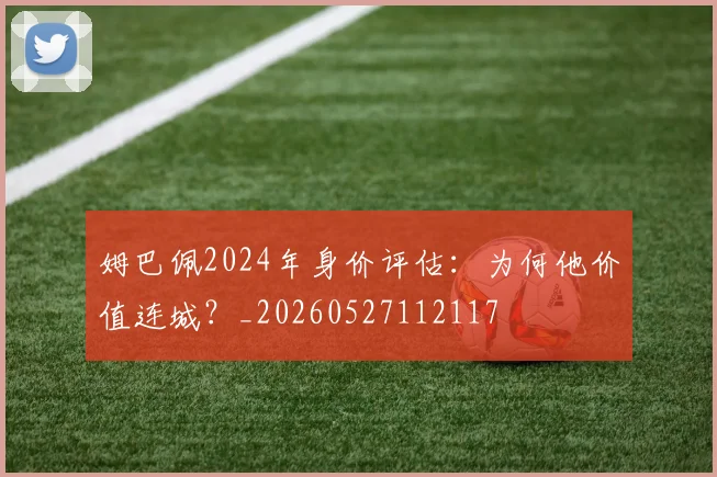 姆巴佩2024年身价评估:为何他价值连城?_20260527112117