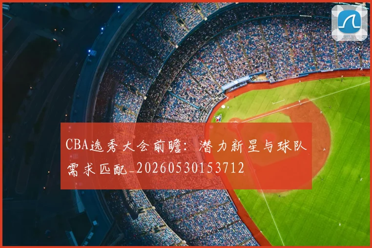 CBA选秀大会前瞻：潜力新星与球队需求匹配_20260530153712