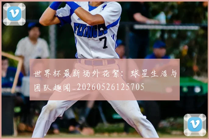 世界杯最新场外花絮:球星生活与团队趣闻_20260526125705
