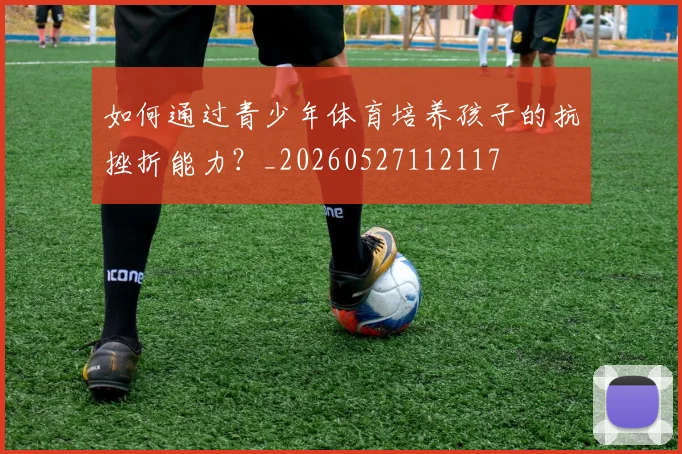 如何通过青少年体育培养孩子的抗挫折能力?_20260527112117