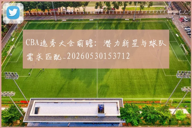 CBA选秀大会前瞻:潜力新星与球队需求匹配_20260530153712