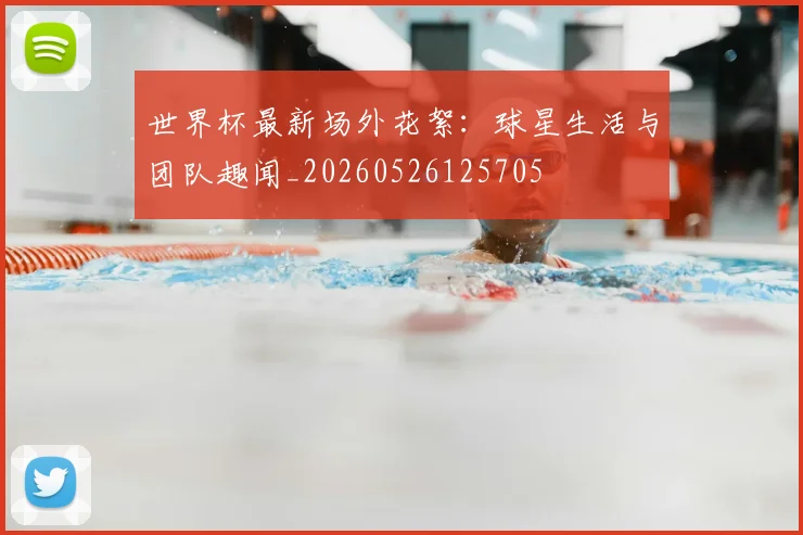 世界杯最新场外花絮:球星生活与团队趣闻_20260526125705