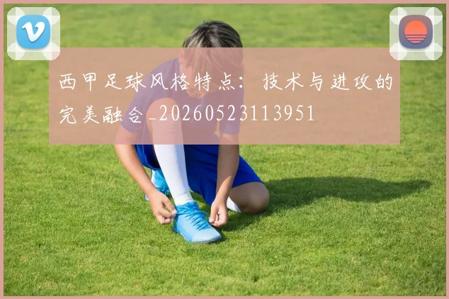 西甲足球风格特点：技术与进攻的完美融合_20260523113951
