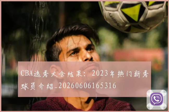 CBA选秀大会结果：2023年热门新秀球员介绍_20260606165316