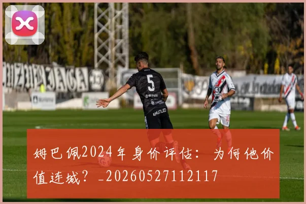 姆巴佩2024年身价评估:为何他价值连城?_20260527112117
