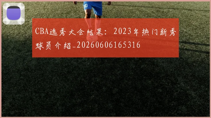 CBA选秀大会结果:2023年热门新秀球员介绍_20260606165316